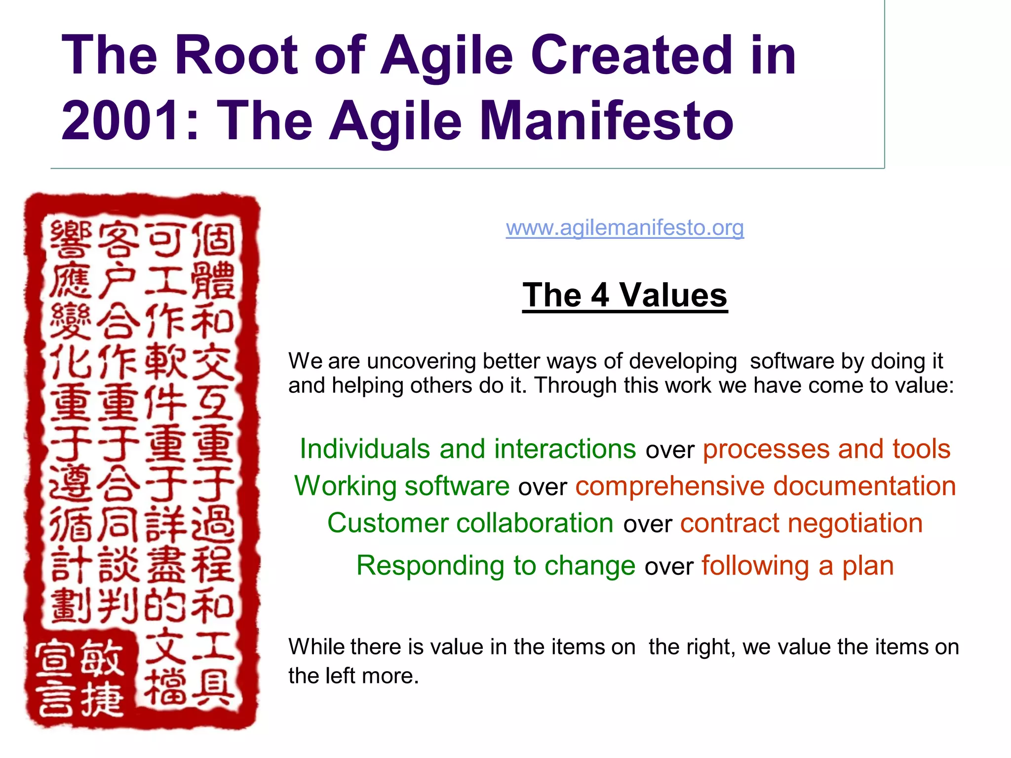The Root of Agile Created in
2001: The Agile Manifesto
                              www.agilemanifesto.org


                                The 4 Values
        We are uncovering better ways of developing software by doing it
        and helping others do it. Through this work we have come to value:

        Individuals and interactions over processes and tools
        Working software over comprehensive documentation
          Customer collaboration over contract negotiation
              Responding to change over following a plan

        While there is value in the items on the right, we value the items on
        the left more.
 
