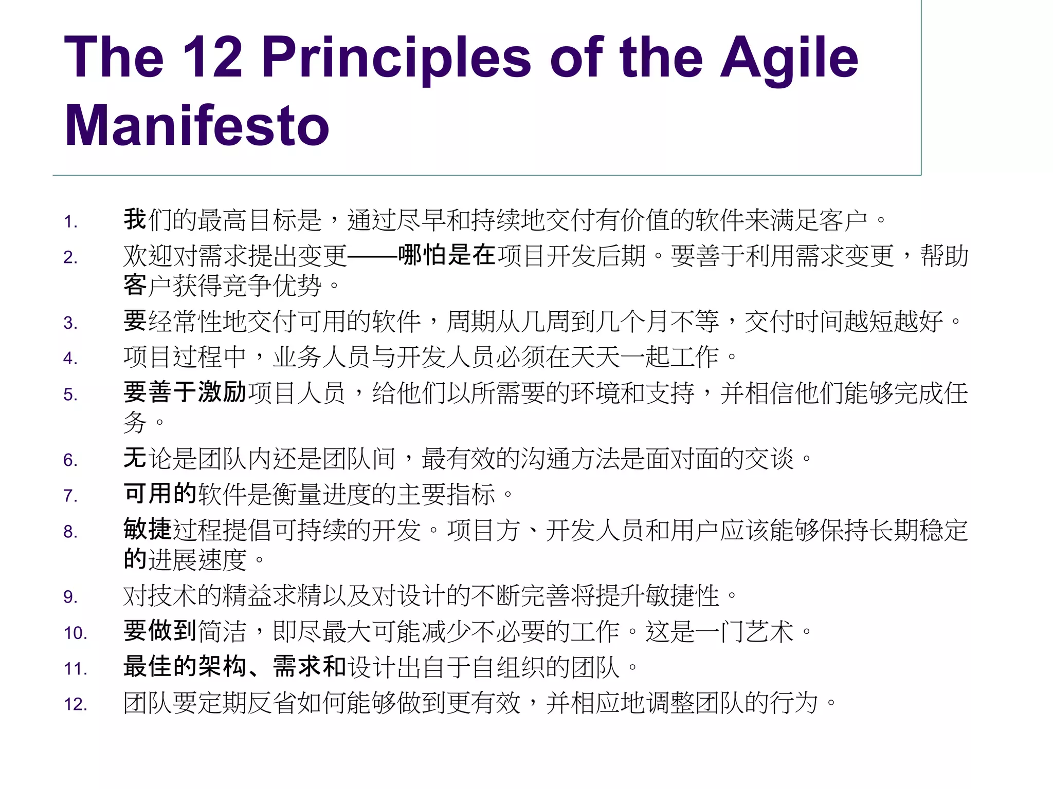 The 12 Principles of the Agile
Manifesto
1.    我们的最高目标是，通过尽早和持续地交付有价值的软件来满足客户。
2.    欢迎对需求提出变更——哪怕是在项目开发后期。要善于利用需求变更，帮助
      客户获得竞争优势。
3.    要经常性地交付可用的软件，周期从几周到几个月不等，交付时间越短越好。
4.    项目过程中，业务人员与开发人员必须在天天一起工作。
5.    要善于激励项目人员，给他们以所需要的环境和支持，并相信他们能够完成任
      务。
6.    无论是团队内还是团队间，最有效的沟通方法是面对面的交谈。
7.    可用的软件是衡量进度的主要指标。
8.    敏捷过程提倡可持续的开发。项目方、开发人员和用户应该能够保持长期稳定
      的进展速度。
9.    对技术的精益求精以及对设计的不断完善将提升敏捷性。
10.   要做到简洁，即尽最大可能减少不必要的工作。这是一门艺术。
11.   最佳的架构、需求和设计出自于自组织的团队。
12.   团队要定期反省如何能够做到更有效，并相应地调整团队的行为。
 