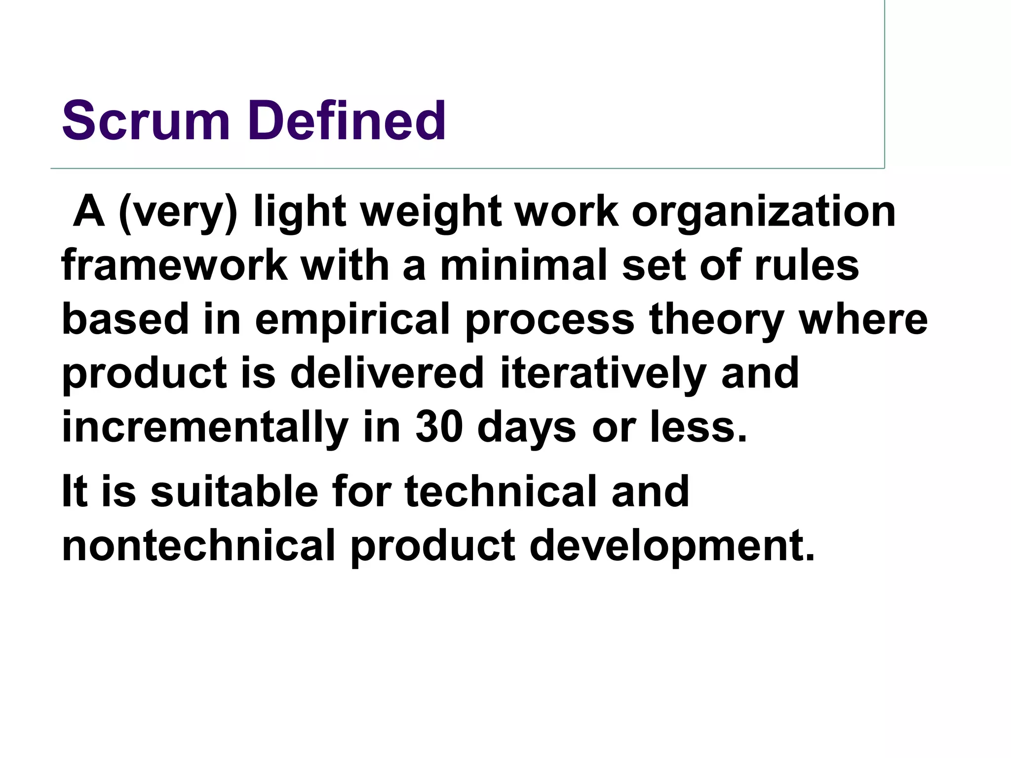 Scrum Defined
 A (very) light weight work organization
framework with a minimal set of rules
based in empirical process theory where
product is delivered iteratively and
incrementally in 30 days or less.
It is suitable for technical and
nontechnical product development.
 