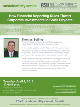 How Financial Reporting Rules Thwart
Corporate Investments in Solar Projects
Tuesday, April 7, 2015
12-1:15 p.m.
Wrigley Hall, Room 481
Arizona State University, Tempe campus
(Lunch will be served)
sustainability series
The Sustainability Series is presented by ASU’s Julie Ann Wrigley Global Institute of Sustainability.
Seating is limited, so please RSVP for this event.
RSVP: sustainability.asu.edu/events
Parking and directions:
sustainability.asu.edu/directions
For more information about this
and other events, visit:
sustainability.asu.edu/events
Thomas Selling
Emeritus Professor, Thunderbird School of Global Management
Visiting Clinical Professor, Cox School of Business, SMU
To maximize the special tax benefits of solar (and wind) projects, investors
and producers participate in complex joint ventures known as “partnership
flip structures.” In this talk, Selling will explain the partnership flip structure
and the unintended consequences for solar investment that can result.
Selling is publisher and principal author of www.acountingonion.com, a blog
on financial reporting issues affecting public companies. He has led
hundreds of management and professional education programs and advises
public companies on SEC compliance, U.S. and international accounting
standards, operational and strategic decision making, and control of
international operations.
 