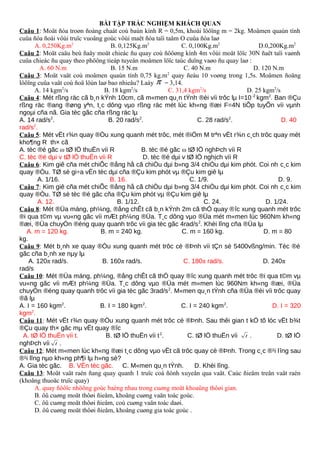 BÀI TẬP TRẮC NGHIỆM KHÁCH QUAN
Caâu 1: Moät ñóa troøn ñoàng chaát coù baùn kính R = 0,5m, khoái löôïng m = 2kg. Moâmen quaùn tính
cuûa ñóa ñoái vôùi truïc vuoâng goùc vôùi maët ñóa taïi taâm O cuûa ñóa laø
A. 0,250Kg.m2
B. 0,125Kg.m2
C. 0,100Kg.m2
D.0,200Kg.m2
Caâu 2: Moät caäu beù ñaåy moät chieác ñu quay coù ñöôøng kính 4m vôùi moät löïc 30N ñaët taïi vaønh
cuûa chieác ñu quay theo phöông tieáp tuyeán moâmen löïc taùc duïng vaøo ñu quay laø :
A. 60 N.m B. 15 N.m C. 40 N.m D. 120 N.m
Caâu 3: Moät vaät coù moâmen quaùn tính 0,75 kg.m2
quay ñeàu 10 voøng trong 1,5s. Moâmen ñoäng
löôïng cuûa vaät coù ñoä lôùn laø bao nhieâu? Laáy π = 3,14.
A. 14 kgm2
/s B. 18 kgm2
/s C. 31,4 kgm2
/s D. 25 kgm2
/s
Caâu 4: Mét rßng räc cã b¸n kÝnh 10cm, cã m«men qu¸n tÝnh ®èi víi trôc lµ I=10-2
kgm2
. Ban ®Çu
rßng räc ®ang ®øng yªn, t¸c dông vµo rßng räc mét lùc kh«ng ®æi F=4N tiÕp tuyÕn víi vµnh
ngoµi cña nã. Gia tèc gãc cña rßng räc lµ
A. 14 rad/s2
. B. 20 rad/s2
. C. 28 rad/s2
. D. 40
rad/s2
.
Caâu 5: Mét vËt r¾n quay ®Òu xung quanh mét trôc, mét ®iÓm M trªn vËt r¾n c¸ch trôc quay mét
kho¶ng R th× cã
A. tèc ®é gãc ω tØ lÖ thuËn víi R B. tèc ®é gãc ω tØ lÖ nghÞch víi R
C. tèc ®é dµi v tØ lÖ thuËn víi R D. tèc ®é dµi v tØ lÖ nghịch víi R
Caâu 6: Kim giê cña mét chiÕc ®ång hå cã chiÒu dµi b»ng 3/4 chiÒu dµi kim phót. Coi nh c¸c kim
quay ®Òu. TØ sè gi÷a vËn tèc dµi cña ®Çu kim phót vµ ®Çu kim giê lµ
A. 1/16. B. 16. C. 1/9. D. 9.
Caâu 7: Kim giê cña mét chiÕc ®ång hå cã chiÒu dµi b»ng 3/4 chiÒu dµi kim phót. Coi nh c¸c kim
quay ®Òu. TØ sè tèc ®é gãc cña ®Çu kim phót vµ ®Çu kim giê lµ
A. 12. B. 1/12. C. 24. D. 1/24.
Caâu 8: Mét ®Üa máng, ph¼ng, ®ång chÊt cã b¸n kÝnh 2m cã thÓ quay ®îc xung quanh mét trôc
®i qua t©m vµ vu«ng gãc víi mÆt ph¼ng ®Üa. T¸c dông vµo ®Üa mét m«men lùc 960Nm kh«ng
®æi, ®Üa chuyÓn ®éng quay quanh trôc víi gia tèc gãc 4rad/s2
. Khèi lîng cña ®Üa lµ
A. m = 120 kg. B. m = 240 kg. C. m = 160 kg. D. m = 80
kg.
Caâu 9: Mét b¸nh xe quay ®Òu xung quanh mét trôc cè ®Þnh víi tÇn sè 5400vßng/min. Tèc ®é
gãc cña b¸nh xe nµy lµ
A. 120π rad/s. B. 160π rad/s. C. 180π rad/s. D. 240π
rad/s
Caâu 10: Mét ®Üa máng, ph¼ng, ®ång chÊt cã thÓ quay ®îc xung quanh mét trôc ®i qua t©m vµ
vu«ng gãc víi mÆt ph¼ng ®Üa. T¸c dông vµo ®Üa mét m«men lùc 960Nm kh«ng ®æi, ®Üa
chuyÓn ®éng quay quanh trôc víi gia tèc gãc 3rad/s2
. M«men qu¸n tÝnh cña ®Üa ®èi víi trôc quay
®ã lµ
A. I = 160 kgm2
. B. I = 180 kgm2
. C. I = 240 kgm2
. D. I = 320
kgm2
.
Caâu 11: Mét vËt r¾n quay ®Òu xung quanh mét trôc cè ®Þnh. Sau thêi gian t kÓ tõ lóc vËt b¾t
®Çu quay th× gãc mµ vËt quay ®îc
A. tØ lÖ thuËn víi t. B. tØ lÖ thuËn víi t2
. C. tØ lÖ thuËn víi t . D. tØ lÖ
nghÞch víi t .
Caâu 12: Mét m«men lùc kh«ng ®æi t¸c dông vµo vËt cã trôc quay cè ®Þnh. Trong c¸c ®¹i lîng sau
®¹i lîng nµo kh«ng ph¶i lµ h»ng sè?
A. Gia tèc gãc. B. VËn tèc gãc. C. M«men qu¸n tÝnh. D. Khèi lîng.
Caâu 13: Moät vaät raén ñang quay quanh 1 truïc coá ñònh xuyeân qua vaät. Caùc ñieåm treân vaät raén
(khoâng thuoäc truïc quay)
A. quay ñöôïc nhöõng goùc baèng nhau trong cuøng moät khoaûng thôøi gian.
B. ôû cuøng moät thôøi ñieåm, khoâng cuøng vaän toác goùc.
C. ôû cuøng moät thôøi ñieåm, coù cuøng vaän toác daøi.
D. ôû cuøng moät thôøi ñieåm, khoâng cuøng gia toác goùc .
 