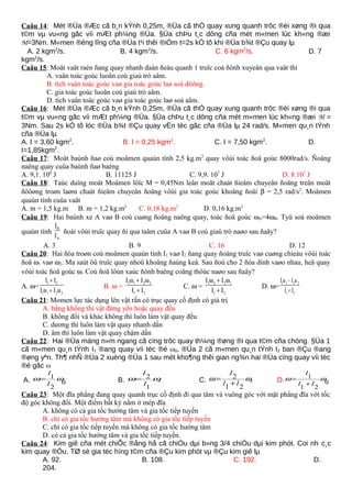 Caâu 14: Mét ®Üa ®Æc cã b¸n kÝnh 0,25m, ®Üa cã thÓ quay xung quanh trôc ®èi xøng ®i qua
t©m vµ vu«ng gãc víi mÆt ph¼ng ®Üa. §Üa chÞu t¸c dông cña mét m«men lùc kh«ng ®æi
M=3Nm. M«men ®éng lîng cña ®Üa t¹i thêi ®iÓm t=2s kÓ tõ khi ®Üa b¾t ®Çu quay lµ
A. 2 kgm2
/s. B. 4 kgm2
/s. C. 6 kgm2
/s. D. 7
kgm2
/s.
Caâu 15: Moät vaät raén ñang quay nhanh daàn ñeàu quanh 1 truïc coá ñònh xuyeân qua vaät thì
A. vaän toác goùc luoân coù giaù trò aâm.
B. tích vaän toác goùc vaø gia toác goùc laø soá döông.
C. gia toác goùc luoân coù giaù trò aâm.
D. tích vaän toác goùc vaø gia toác goùc laø soá aâm.
Caâu 16: Mét ®Üa ®Æc cã b¸n kÝnh 0,25m, ®Üa cã thÓ quay xung quanh trôc ®èi xøng ®i qua
t©m vµ vu«ng gãc víi mÆt ph¼ng ®Üa. §Üa chÞu t¸c dông cña mét m«men lùc kh«ng ®æi M =
3Nm. Sau 2s kÓ tõ lóc ®Üa b¾t ®Çu quay vËn tèc gãc cña ®Üa lµ 24 rad/s. M«men qu¸n tÝnh
cña ®Üa lµ
A. I = 3,60 kgm2
. B. I = 0,25 kgm2
. C. I = 7,50 kgm2
. D.
I=1,85kgm2
.
Caâu 17: Moät baùnh ñaø coù moâmen quaùn tính 2,5 kg.m2
quay vôùi toác ñoä goùc 8000rad/s. Ñoäng
naêng quay cuûa baùnh ñaø baèng
A. 9,1. 108
J B. 11125 J C. 9,9. 107
J D. 8.107
J
Caâu 18: Taùc duïng moät Moâmen löïc M = 0,45Nm leân moät chaát ñieåm chuyeån ñoäng treân moät
ñöôøng troøn laøm chaát ñieåm chuyeån ñoäng vôùi gia toác goùc khoâng ñoåi β = 2,5 rad/s2
. Moâmen
quaùn tính cuûa vaät
A. m = 1,5 kg.m B. m = 1,2 kg.m2
C. 0,18 kg.m2
D. 0,16 kg.m2
Caâu 19: Hai baùnh xe A vaø B coù cuøng ñoäng naêng quay, toác ñoä goùc ωA=4ωB. Tyû soá moâmen
quaùn tính
B
A
I
I
ñoái vôùi truïc quay ñi qua taâm cuûa A vaø B coù giaù trò naøo sau ñaây?
A. 3 B. 9 C. 16 D. 12
Caâu 20: Hai ñóa troøn coù moâmen quaùn tính I1 vaø I2 ñang quay ñoàng truïc vaø cuøng chieàu vôùi toác
ñoä ω1 vaø ω2. Ma saùt ôû truïc quay nhoû khoâng ñaùng keå. Sau ñoù cho 2 ñóa dính vaøo nhau, heä quay
vôùi toác ñoä goùc ω. Coù ñoä lôùn xaùc ñònh baèng coâng thöùc naøo sau ñaây?
A. ω=
1 2
1 1 2 2
I I
I I
+
ω + ω
B. ω =
1 1 2 2
1 2
I I
I I
ω + ω
+
C. ω =
1 2 2 1
1 2
I I
I I
ω + ω
+
D. ω=
1 1 2 2
1 2
I I
I I
ω − ω
+
Caâu 21: Momen lực tác dụng lên vật rắn có trục quay cố định có giá trị
A. bằng không thì vật đứng yên hoặc quay đều
B. không đổi và khác không thì luôn làm vật quay đều
C. dương thì luôn làm vật quay nhanh dần
D. âm thì luôn làm vật quay chậm dần
Caâu 22: Hai ®Üa máng n»m ngang cã cïng trôc quay th¼ng ®øng ®i qua t©m cña chóng. §Üa 1
cã m«men qu¸n tÝnh I1 ®ang quay víi tèc ®é ω0, ®Üa 2 cã m«men qu¸n tÝnh I2 ban ®Çu ®ang
®øng yªn. Th¶ nhÑ ®Üa 2 xuèng ®Üa 1 sau mét kho¶ng thêi gian ng¾n hai ®Üa cïng quay víi tèc
®é gãc ω
A. 0
2
1 ωω
I
I
= B. 0
1
2 ωω
I
I
= C. 0
21
2 ωω
II
I
+
= D. 0
21
1 ωω
II
I
+
=
Caâu 23: Một đĩa phẳng đang quay quanh trục cố định đi qua tâm và vuông góc với mặt phẳng đĩa với tốc
độ góc không đổi. Một điểm bất kỳ nằm ở mép đĩa
A. không có cả gia tốc hướng tâm và gia tốc tiếp tuyến
B. chỉ có gia tốc hướng tâm mà không có gia tốc tiếp tuyến
C. chỉ có gia tốc tiếp tuyến mà không có gia tốc hướng tâm
D. có cả gia tốc hướng tâm và gia tốc tiếp tuyến.
Caâu 24: Kim giê cña mét chiÕc ®ång hå cã chiÒu dµi b»ng 3/4 chiÒu dµi kim phót. Coi nh c¸c
kim quay ®Òu. TØ sè gia tèc híng t©m cña ®Çu kim phót vµ ®Çu kim giê lµ
A. 92. B. 108. C. 192. D.
204.
 