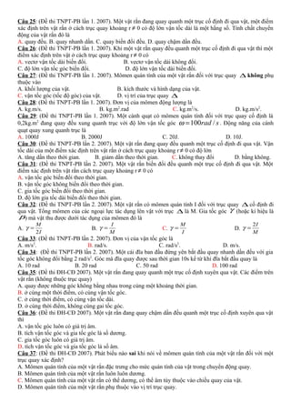 Câu 25: (Đề thi TNPT-PB lần 1. 2007). Một vật rắn đang quay quanh một trục cố định đi qua vật, một điểm
xác định trên vật rắn ở cách trục quay khoảng r ≠ 0 có độ lớn vận tốc dài là một hằng số. Tính chất chuyển
động của vật rắn đó là
A. quay đều. B. quay nhanh dần. C. quay biến đổi đều. D. quay chậm dần đều.
Câu 26: (Đề thi TNPT-PB lần 1. 2007). Khi một vật rắn quay đều quanh một trục cố định đi qua vật thì một
điểm xác định trên vật ở cách trục quay khoảng r ≠ 0 có
A. vectơ vận tốc dài biến đổi. B. vectơ vận tốc dài không đổi.
C. độ lớn vận tốc góc biến đổi. D. độ lớn vận tốc dài biến đổi.
Câu 27: (Đề thi TNPT-PB lần 1. 2007). Mômen quán tính của một vật rắn đối với trục quay ∆ không phụ
thuộc vào
A. khối lượng của vật. B. kích thước và hình dạng của vật.
C. vận tốc góc (tốc độ góc) của vật. D. vị trí của trục quay ∆
Câu 28: (Đề thi TNPT-PB lần 1. 2007). Đơn vị của mômen động lượng là
A. kg.m/s. B. kg.m2
.rad C. kg.m2
/s. D. kg.m/s2
.
Câu 29: (Đề thi TNPT-PB lần 1. 2007). Một cánh quạt có mômen quán tính đối với trục quay cố định là
0,2kg.m2
đang quay đều xung quanh trục với độ lớn vận tốc góc srad /100=ω . Động năng của cánh
quạt quay xung quanh trục là
A. 1000J B. 2000J C. 20J. D. 10J.
Câu 30: (Đề thi TNPT-PB lần 2. 2007). Một vật rắn đang quay đều quanh một trục cố định đi qua vật. Vận
tốc dài của một điểm xác định trên vật rắn ở cách trục quay khoảng r ≠ 0 có độ lớn
A. tăng dần theo thời gian. B. giảm dần theo thời gian. C. không thay đổi D. bằng không.
Câu 31: (Đề thi TNPT-PB lần 2. 2007). Một vật rắn biến đổi đều quanh một trục cố định đi qua vật. Một
điểm xác định trên vật rắn cách trục quay khoảng r ≠ 0 có
A. vận tốc góc biến đổi theo thời gian.
B. vận tốc góc không biến đổi theo thời gian.
C. gia tốc góc biến đổi theo thời gian.
D. độ lớn gia tốc dài biến đổi theo thời gian.
Câu 32: (Đề thi TNPT-PB lần 2. 2007). Một vật rắn có mômen quán tính I đối với trục quay ∆ cố định đi
qua vật. Tổng mômen của các ngoại lực tác dụng lên vật với trục ∆ là M. Gia tốc góc γ (hoặc kí hiệu là
β) mà vật thu được dưới tác dụng của mômen đó là
A.
I
M
2
=γ B.
M
I
=γ C.
I
M
=γ D.
M
I2
=γ
Câu 33: (Đề thi TNPT-PB lần 2. 2007). Đơn vị của vận tốc góc là
A. m/s2
. B. rad/s. C. rad/s2
. D. m/s.
Câu 34: (Đề thi TNPT-PB lần 2. 2007). Một cái đĩa ban đầu đứng yên bắt đầu quay nhanh dần đều với gia
tốc góc không đổi bằng 2 rad/s2
. Góc mà đĩa quay được sau thời gian 10s kể từ khi đĩa bắt đầu quay là
A. 10 rad B. 20 rad C. 50 rad D. 100 rad
Câu 35: (Đề thi ĐH-CĐ 2007). Một vật rắn đang quay quanh một trục cố định xuyên qua vật. Các điểm trên
vật rắn (không thuộc trục quay)
A. quay được những góc không bằng nhau trong cùng một khoảng thời gian.
B. ở cùng một thời điểm, có cùng vận tốc góc.
C. ở cùng thời điểm, có cùng vận tốc dài.
D. ở cùng thời điểm, không cùng gai tốc góc.
Câu 36: (Đề thi ĐH-CĐ 2007). Một vật rắn đang quay chậm dần đều quanh một trục cố định xuyên qua vật
thì
A. vận tốc góc luôn có giá trị âm.
B. tích vận tốc góc và gia tốc góc là số dương.
C. gia tốc góc luôn có giá trị âm.
D. tích vận tốc góc và gia tốc góc là số âm.
Câu 37: (Đề thi ĐH-CĐ 2007). Phát biểu nào sai khi nói về mômen quán tính của một vật rắn đối với một
trục quay xác định?
A. Mômen quán tính của một vật rắn đặc trưng cho mức quán tính của vật trong chuyển động quay.
B. Mômen quán tính của một vật rắn luôn luôn dương.
C. Mômen quán tính của một vật rắn có thể dương, có thể âm tùy thuộc vào chiều quay của vật.
D. Mômen quán tính của một vật rắn phụ thuộc vào vị trí trục quay.
 
