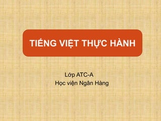 Tiếng Việt thực hành:
Lớp ATC-A
Học viện Ngân Hàng
TIẾNG VIỆT THỰC HÀNH
 