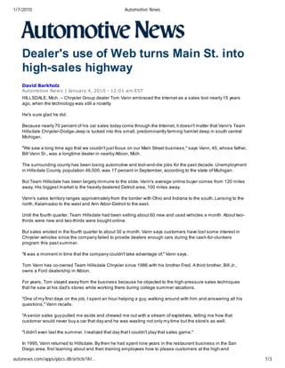 1/7/2010                                                 Automotive News




    Dealer's use of Web turns Main St. into
    high-sales highway
    David Barkholz
    Automotive New s | January 4, 2010 - 12:01 am EST
    HILLSDALE, Mich. -- Chrysler Group dealer Tom Vann embraced the Internet as a sales tool nearly 15 years
    ago, when the technology was still a novelty.

    He's sure glad he did.

    Because nearly 70 percent of his car sales today come through the Internet, it doesn't matter that Vann's Team
    Hillsdale Chrysler-Dodge-Jeep is tucked into this small, predominantly farming hamlet deep in south central
    Michigan.

    "We saw a long time ago that we couldn't just focus on our Main Street business," says Vann, 45, whose father,
    Bill Vann Sr., was a longtime dealer in nearby Albion, Mich.

    The surrounding county has been losing automotive and tool-and-die jobs for the past decade. Unemployment
    in Hillsdale County, population 46,500, was 17 percent in September, according to the state of Michigan.

    But Team Hillsdale has been largely immune to the slide. Vann's average online buyer comes from 120 miles
    away. His biggest market is the heavily dealered Detroit area, 100 miles away.

    Vann's sales territory ranges approximately from the border with Ohio and Indiana to the south, Lansing to the
    north, Kalamazoo to the west and Ann Arbor-Detroit to the east.

    Until the fourth quarter, Team Hillsdale had been selling about 60 new and used vehicles a month. About two-
    thirds were new and two-thirds were bought online.

    But sales eroded in the fourth quarter to about 30 a month. Vann says customers have lost some interest in
    Chrysler vehicles since the company failed to provide dealers enough cars during the cash-for-clunkers
    program this past summer.

    "It was a moment in time that the company couldn't take advantage of," Vann says.

    Tom Vann has co-owned Team Hillsdale Chrysler since 1986 with his brother Fred. A third brother, Bill Jr.,
    owns a Ford dealership in Albion.

    For years, Tom stayed away from the business because he objected to the high-pressure sales techniques
    that he saw at his dad's stores while working there during college summer vacations.

    "One of my first days on the job, I spent an hour helping a guy, walking around with him and answering all his
    questions," Vann recalls.

    "A senior sales guy pulled me aside and chewed me out with a stream of expletives, telling me how that
    customer would never buy a car that day and he was wasting not only my time but the store's as well.

    "I didn't even last the summer. I realized that day that I couldn't play that sales game."

    In 1995, Vann returned to Hillsdale. By then he had spent nine years in the restaurant business in the San
    Diego area, first learning about and then training employees how to please customers at the high-end

autonews.com/apps/pbcs.dll/article?AI…                                                                               1/3
 