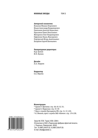 вОенные звезды                   ТОМ II




авторский коллектив:
Вожакин Михаил Георгиевич
Ильин Александр Владимирович
Пантелеев Алексей Борисович
Герасимов Павел Николаевич
Житаренко Олег Владимирович
Гафутулин Наиль Мансурович
Подгурский Игорь Анатольевич
Богданов Сергей Евгеньевич



Литературные редакторы:
В.Д. Громов
И.П. Кузина



дизайн
А.А. Лавреев



Корректор
Е.А. Юрьева




Иллюстрации
© Архив Р. Щетнева: стр. 48, 49, 53, 55.
© Архив Е. Марусина: стр. 97, 99
© Пресс-служба Президента РФ: стр. 51, 57, 229.
© А. Михеев, пресс-служба ОАО «Камов»: стр. 176-228.



Заказ № 3726. Тираж 3 000. 2008 г.
Отпечатано в ОАО «Подольская фабрика офсетной печати».
г. Подольск, Ревпроспект, 80/42.
Тел.: 8 (4967) 69-97-22, 8 (4967) 69-97-29.
Е-mail: ofset@podolsk.ru
 