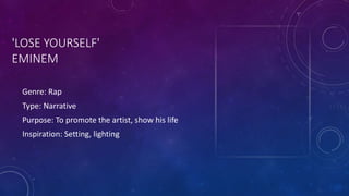 'LOSE YOURSELF'
EMINEM
Genre: Rap
Type: Narrative
Purpose: To promote the artist, show his life
Inspiration: Setting, lighting
 