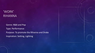 'WORK'
RIHANNA
Genre: R&B and Pop
Type: Performance
Purpose: To promote the Rihanna and Drake
Inspiration: Setting, Lighting
 