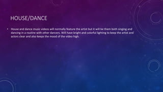 HOUSE/DANCE
• House and dance music videos will normally feature the artist but it will be them both singing and
dancing in a routine with other dancers. Will have bright and colorful lighting to keep the artist and
actors clear and also keeps the mood of the video high.
 