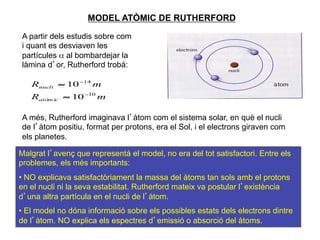 MODEL ATÒMIC DE RUTHERFORD

A partir dels estudis sobre com
i quant es desviaven les
partícules α al bombardejar la
làmina d’or, Rutherford trobà:

   Rnucli ≈ 10 −14 m
   Ratòm ic ≈ 10 −10 m

A més, Rutherford imaginava l’àtom com el sistema solar, en què el nucli
de l’àtom positiu, format per protons, era el Sol, i el electrons giraven com
els planetes.

Malgrat l’avenç que representà el model, no era del tot satisfactori. Entre els
problemes, els més importants:
•  NO explicava satisfactòriament la massa del àtoms tan sols amb el protons
en el nucli ni la seva estabilitat. Rutherford mateix va postular l’existència
d’una altra partícula en el nucli de l’àtom.
•  El model no dóna informació sobre els possibles estats dels electrons dintre
de l’àtom. NO explica els espectres d’emissió o absorció del àtoms.             11
 