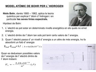 MODEL ATÒMIC DE BOHR PER L’HIDROGEN

 Niels Bohr, danès 1885 – 1962, aplica la teoria
    quàntica per explicar l’àtom d’hidrogen i en
    particular les seves línies espectrals.
 Hipòtesi de Bohr:
1.  L’electró es pot estar en determinats nivells energètics en els quals no emet
    energia.
2.  L’electró dintre de l’àtom tan sols pot tenir certs valors de l’energia.
3.  Quan l’electró passa d’un nivell d’energia a un altre de més energia, ho fa
    absorbint un fotó d’energia
  Efinal- Einicial= h.f ; h = 6,624 x10−34 J .s

Quan es dedueixen possibles valors
de l’energia de l’electró dintre de
l’àtom trobem:
            2,18 x10 −18
   En   = −              (J )
                n2
                                                                                    17
 