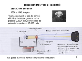 DESCOBRIMENT DE L’ELECTRÓ
   Josep John Thomson
   1856 – 1940 Anglès
Thomson estudià el pas del corrent
elèctric a través de gasos a baixa
pressió, 0,0001 atm, i diferències de
potencial superiors a 10.000 volts.




                                                     2
Els gasos a pressió normal són pèssims conductors.
 