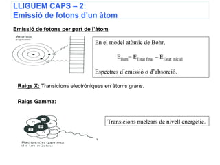 LLIGUEM CAPS – 2:
Emissió de fotons d’un àtom
Emissió de fotons per part de l’àtom

                               En el model atòmic de Bohr,

                                        Ellum= EEstat final – EEstat inicial

                               Espectres d’emissió o d’absorció.

 Raigs X: Transicions electròniques en àtoms grans.

 Raigs Gamma:


                                    Transicions nuclears de nivell energètic.




                                                       10
 