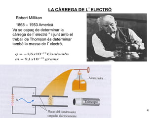 LA CÀRREGA DE L’ELECTRÓ
 Robert Millikan
  1868 – 1953 Americà
Va se capaç de determinar la
càrrega de l’electró “ i junt amb el
treball de Thomson és determinar
també la massa de l’electró.

 q = −1,6 x10 −19 Coulombs
 m = 9,1x10 − 28 grams




                                               4
 