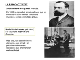 LA RADIOACTIVITAT
Antoine Henri Becquerel, Francès.
En 1896 va descobrir accidentalment que els
minerals d’urani emeten radiacions
invisibles, sense estimulació prèvia.




Marie Skolodowska (polonesa)
i el seu marit, Pierre Curie
(francès).


Més tard, van descobrí nous
elements, com el radi i el
poloni també emetien
radiacions que anomenaren
radioactivitat

                                              7
 