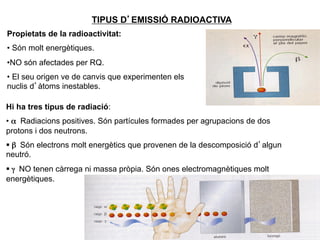 TIPUS D’EMISSIÓ RADIOACTIVA
Propietats de la radioactivitat:
•  Són molt energètiques.
• NO són afectades per RQ.
•  El seu origen ve de canvis que experimenten els
nuclis d’àtoms inestables.

Hi ha tres tipus de radiació:
•  α Radiacions positives. Són partícules formades per agrupacions de dos
protons i dos neutrons.	

§  β Són electrons molt energètics que provenen de la descomposició d’algun
neutró.	

§  γ NO tenen càrrega ni massa pròpia. Són ones electromagnètiques molt
energètiques.




                                                                               8
 