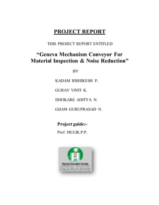 PROJECT REPORT
THIS PROJECT REPORT ENTITLED
“Geneva Mechanism Conveyor For
Material Inspection & Noise Reduction”
BY
KADAM RISHIKESH P.
GURAV VINIT K.
DHOKARE ADITYA N.
GIJAM GURUPRASAD N.
Project guide:-
Prof. MULIK.P.P.
 