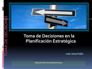 Toma de Decisiones en la
 Planificación Estratégica

                                          Lcda. Saray Pulido


     Santa Ana de Coro; Octubre de 2012
 