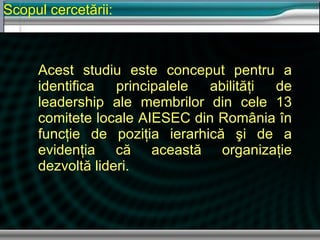 Scopul cercetării : Acest studiu este conceput pentru a identifica   principalele abilit ăţi de leadership ale  membrilor  din cele 13 comitete locale AIESEC din România în funcţie de poziţia ierarhică şi de a evidenţia că această organizaţie dezvoltă lideri. 