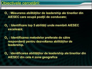 O 1  : M ăsurarea abilităţilor de leadership ale tinerilor din AIESEC care ocupă poziţii de conducere ; O 2  : Identificare top 5 abilit ăţi unde membrii AIESEC excelează ; O 3  : Identificarea metodelor preferate de c ătre respondenţi pentru dezvoltarea abilităţilor de leadership. O 4   : Identificarea abilit ăţilor de leadership ale tinerilor din AIESEC din cele 4 zone geografice Obiectivele cercetării : 