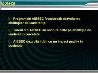Ipoteze : I 1  : Programele AIESEC favorizeaz ă dezvoltarea abilităţilor de leadership ; I 2  : Tinerii din AIESEC au scoruri  înalte pe abilităţile de leadership cercetate I 3   : AIESEC dezvolt ă lideri cu un impact pozitiv în societate. 