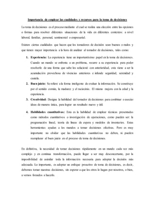 Importancia de emplear las cualidades y recursos para la toma de decisiones
La toma de decisiones es el proceso mediante el cual se realiza una elección entre las opciones
o formas para resolver diferentes situaciones de la vida en diferentes contextos: a nivel
laboral, familiar, personal, sentimental o empresarial.
Existen ciertas cualidades que hacen que los tomadores de decisión sean buenos o malos y
que tienen mayor importancia a la hora de analizar al tomador de decisiones, tales como:
1. Experiencia: La experiencia tiene un importantísimo papel en la toma de decisiones.
Cuando un mando se enfrenta a un problema, recurre a su experiencia para poder
resolverlo de una forma que sabe los solucionó con anterioridad, esta viene a ser la
acumulación provechosa de vivencias anteriores e infunde seguridad, serenidad y
cautela.
2. Buen juicio: Se refiere a la forma inteligente de evaluar la información. Se constituye
por el sentido común, la madurez y el raciocinio. El mismo mejora con la edad y la
experiencia.
3. Creatividad: Designa la habilidad del tomador de decisiones para combinar o asociar
ideas de manera única, para lograr un resultado nuevo y útil.
4. Habilidades cuantitativas: Esta es la habilidad de emplear técnicas presentadas
como métodos cuantitativos o investigación de operaciones, como pueden ser: la
programación lineal, teoría de líneas de espera y modelos de inventarios. Estas
herramientas ayudan a los mandos a tomar decisiones efectivas. Pero es muy
importante no olvidar que las habilidades cuantitativas no deben, ni pueden
reemplazar al buen juicio en el proceso de toma de decisiones.
En definitiva, la necesidad de tomar decisiones rápidamente en un mundo cada vez más
complejo y en continua transformación, puede llegar a ser muy desconcertante, por la
imposibilidad de asimilar toda la información necesaria para adoptar la decisión más
adecuada. Lo importante, es adoptar un enfoque proactivo de toma de decisiones, es decir,
debemos tomar nuestras decisiones, sin esperar a que los otros lo hagan por nosotros, o bien,
a vernos forzados a hacerlo.
 