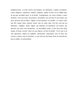 Simultáneamente, en el día a día los seres humanos nos enfrentamos a muchas necesidades:
comer, abrigarnos, expresarnos, sentirnos realizados, muchas de éstas son en realidad hijas
de una gran necesidad mayor, la de decidir. Constantemente nos vemos forzados a tomar
decisiones como qué comer, qué ponernos, qué palabras usar para decir lo que tenemos que
decir, qué hacer para ser felices. Algunas de estas instancias son sencillas y se vuelven tanto
más fácil cuantas menos opciones existen entre las cuales optar. Pero hay otras que son
intrincadas, complejas; incluso algunas que dependen tan fuertemente del contexto que
pareciera que somos seres incoherentes, sin personalidad propia. ¿Cómo hacer para elegir
siempre de forma correcta? ¿Qué es lo que importa a la hora de decidir? Por lo cual, es de
vital importancia adaptar las cualidades anteriormente mencionadas para así hacer una
correcta y positiva toma de decisiones, ya que estas nos dan buenas bases de conocimiento
para un análisis de cada problema
 