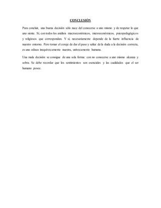 CONCLUSIÓN
Para concluir, una buena decisión sólo nace del conocerse a uno mismo y de respetar lo que
uno siente. Sí, con todos los análisis macroeconómicos, microeconómicos, psicopedagógicos
y religiosos que correspondan. Y sí, necesariamente depende de la fuerte influencia de
nuestro entorno. Pero tomar el coraje de dar el paso y saltar de la duda a la decisión correcta,
es una odisea inequívocamente nuestra, unívocamente humana.
Una mala decisión se consigue de una sola forma: con no conocerse a uno mismo alcanza y
sobra. Se debe recordar que los sentimientos son esenciales y las cualidades que el ser
humano posee.
 