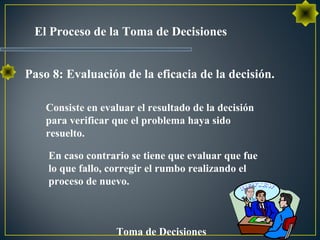 El Proceso de la Toma de Decisiones
Toma de Decisiones
Consiste en evaluar el resultado de la decisión
para verificar que el problema haya sido
resuelto.
En caso contrario se tiene que evaluar que fue
lo que fallo, corregir el rumbo realizando el
proceso de nuevo.
Paso 8: Evaluación de la eficacia de la decisión.
 