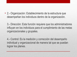 • 2.- Organización: Establecimiento de la estructura que
desempeñan los individuos dentro de la organización.
3.- Dirección: Esta función requiere que los administradores
influyan en los individuos para el cumplimiento de las metas
organizacionales y grupales.
4.- Control: Es la medición y corrección del desempeño
individual y organizacional de manera tal que se puedan
lograr los planes.
 