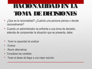 RACIONALIDADEN LA
TOMA DEDECISIONES
• ¿Que es la racionalidad? ¿Cuándo una persona piensa o decide
racionalmente?
• Cuando un administrador se enfrenta a una toma de decisión,
además de comprender la situación que se presenta, debe:
• Tener la capacidad de analizar
• Evaluar
• Reunir alternativas
• Considerar las variables
• Tener el deseo de llegar a una mejor solución
.
 