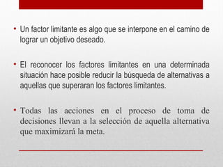 • Un factor limitante es algo que se interpone en el camino de
lograr un objetivo deseado.
• El reconocer los factores limitantes en una determinada
situación hace posible reducir la búsqueda de alternativas a
aquellas que superaran los factores limitantes.
• Todas las acciones en el proceso de toma de
decisiones llevan a la selección de aquella alternativa
que maximizará la meta.
 