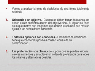 • Vamos a analizar la toma de decisiones de una forma totalmente
racional:
1. Orientada a un objetivo.- Cuando se deben tomar decisiones, no
deben existir conflictos acerca del objetivo final. El lograr los fines
es lo que motiva que tengamos que decidir la solución que más se
ajusta a las necesidades concretas.
2. Todas las opciones son conocidas.- El tomador de decisiones
tiene que conocer las posibles consecuencias de su
determinación.
3. Las preferencias son claras.- Se supone que se pueden asignar
valores numéricos y establecer un orden de preferencia para todos
los criterios y alternativas posibles.
 