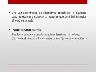 • Una vez encontradas las alternativas apropiadas, el siguiente
paso es evaluar y seleccionar aquellas que contribuirán mejor
al logro de la meta.
• Factores Cuantitativos
Son factores que se pueden medir en términos numéricos,
(Como es el tiempo, o los diversos costos fijos o de operación.)
 