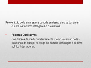 Pero el éxito de la empresa se pondría en riesgo si no se toman en
cuenta los factores intangibles o cualitativos.
• Factores Cualitativos
Son difíciles de medir numéricamente. Como la calidad de las
relaciones de trabajo, el riesgo del cambio tecnológico o el clima
político internacional.
 