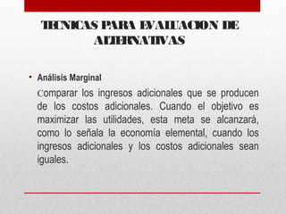 TECNICAS PARA EVALUACION DE
ALTERNATIVAS
• Análisis Marginal
Comparar los ingresos adicionales que se producen
de los costos adicionales. Cuando el objetivo es
maximizar las utilidades, esta meta se alcanzará,
como lo señala la economía elemental, cuando los
ingresos adicionales y los costos adicionales sean
iguales.
 