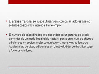 • El análisis marginal se puede utilizar para comparar factores que no
sean los costos y los ingresos. Por ejemplo:
• El numero de subordinados que dependen de un gerente se podría
aumentar de un modo imaginable hasta el punto en el que los ahorros
adicionales en costos, mejor comunicación, moral y otros factores
igualen a las perdidas adicionales en efectividad del control, liderazgo
y factores similares.
 