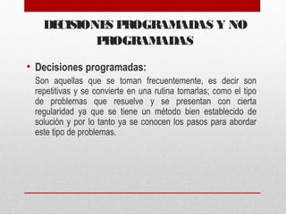 DECISIONES PROGRAMADAS Y NO
PROGRAMADAS
• Decisiones programadas:
Son aquellas que se toman frecuentemente, es decir son
repetitivas y se convierte en una rutina tomarlas; como el tipo
de problemas que resuelve y se presentan con cierta
regularidad ya que se tiene un método bien establecido de
solución y por lo tanto ya se conocen los pasos para abordar
este tipo de problemas.
 