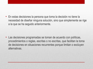 • En estas decisiones la persona que toma la decisión no tiene la
necesidad de diseñar ninguna solución, sino que simplemente se rige
a la que se ha seguido anteriormente.
• Las decisiones programadas se toman de acuerdo con políticas,
procedimientos o reglas, escritas o no escritas, que facilitan la toma
de decisiones en situaciones recurrentes porque limitan o excluyen
alternativas.
 