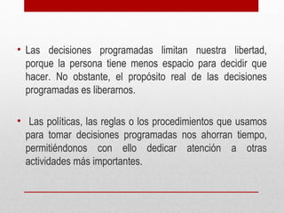 • Las decisiones programadas limitan nuestra libertad,
porque la persona tiene menos espacio para decidir que
hacer. No obstante, el propósito real de las decisiones
programadas es liberarnos.
• Las políticas, las reglas o los procedimientos que usamos
para tomar decisiones programadas nos ahorran tiempo,
permitiéndonos con ello dedicar atención a otras
actividades más importantes.
 