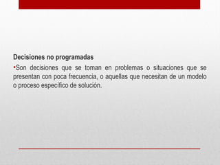 Decisiones no programadas
•Son decisiones que se toman en problemas o situaciones que se
presentan con poca frecuencia, o aquellas que necesitan de un modelo
o proceso específico de solución.
 