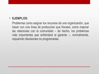 • EJEMPLOS:
Problemas como asignar los recursos de una organización, que
hacer con una línea de producción que fracasó, como mejorar
las relaciones con la comunidad – de hecho, los problemas
más importantes que enfrentará el gerente –, normalmente,
requerirán decisiones no programadas.
 