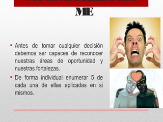 AUTOANALIZÁNDO
ME
• Antes de tomar cualquier decisión
debemos ser capaces de reconocer
nuestras áreas de oportunidad y
nuestras fortalezas.
• De forma individual enumerar 5 de
cada una de ellas aplicadas en si
mismos.
 