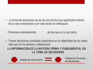 • La toma de decisiones se da de una forma muy significativa dentro
de la vida empresarial y por este factor se distinguen:
• Personas sobresalientes de las que no lo son tanto.
• Toman decisiones acertadas basándose en la objetividad de los datos
más que en los deseos y esperanzas.
LA INFORMACIÓN ES LA MATERIA PRIMA Y FUNDAMENTAL EN
LA TOMA DE DECISIONES
calidad de información
Calidad en la tomas
de decisiones
 