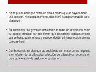 • No se puede decir que existe un plan a menos que se haya tomado
una decisión. Hasta ese momento solo habrá estudios y análisis de la
planeación.
• En ocasiones, los gerentes consideran la toma de decisiones como
su trabajo principal por que tienen que seleccionar constantemente
que se hace, quien lo hace y cuando, donde, e incluso ocacionalmete
como se hará.
• Con frecuencia se dice que las decisiones son motor de los negocios
y en efecto, de la adecuada selección de alternativas depende en
gran parte el éxito de cualquier organización.
 