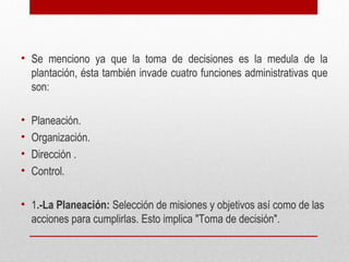 • Se menciono ya que la toma de decisiones es la medula de la
plantación, ésta también invade cuatro funciones administrativas que
son:
• Planeación.
• Organización.
• Dirección .
• Control.
• 1.-La Planeación: Selección de misiones y objetivos así como de las
acciones para cumplirlas. Esto implica "Toma de decisión".
 