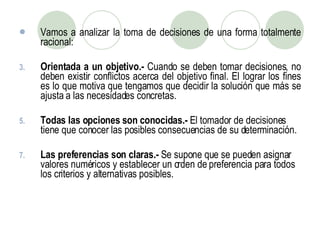 Vamos a analizar la toma de decisiones de una forma totalmente racional: Orientada a un objetivo.-  Cuando se deben tomar decisiones, no deben existir conflictos acerca del objetivo final. El lograr los fines es lo que motiva que tengamos que decidir la solución que más se ajusta a las necesidades concretas. Todas las opciones son conocidas.-  El tomador de decisiones tiene que conocer las posibles consecuencias de su determinación.  Las preferencias son claras.-  Se supone que se pueden asignar valores numéricos y establecer un orden de preferencia para todos los criterios y alternativas posibles. 