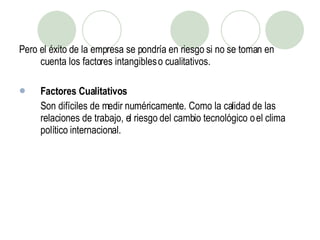 Pero el éxito de la empresa se pondría en riesgo si no se toman en cuenta los factores intangibles o cualitativos. Factores Cualitativos Son difíciles de medir numéricamente. Como la calidad de las relaciones de trabajo, el riesgo del cambio tecnológico o el clima político internacional. 