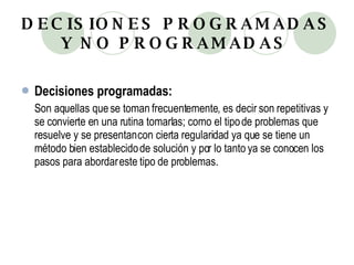 DECISIONES PROGRAMADAS Y NO PROGRAMADAS   Decisiones programadas: Son aquellas que se toman frecuentemente, es decir son repetitivas y se convierte en una rutina tomarlas; como el tipo de problemas que resuelve y se presentan con cierta regularidad ya que se tiene un método bien establecido de solución y por lo tanto ya se conocen los pasos para abordar este tipo de problemas. 