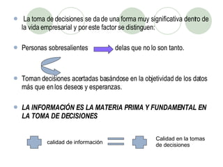 La toma de decisiones se da de una forma muy significativa dentro de la vida empresarial y por este factor se distinguen: Personas sobresalientes  de las que no lo son tanto. Toman decisiones acertadas basándose en la objetividad de los datos más que en los deseos y esperanzas. LA INFORMACIÓN ES LA MATERIA PRIMA Y FUNDAMENTAL EN LA TOMA DE DECISIONES calidad de información Calidad en la tomas de decisiones 